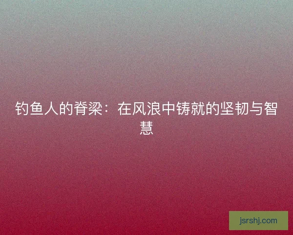 钓鱼人的脊梁：在风浪中铸就的坚韧与智慧
