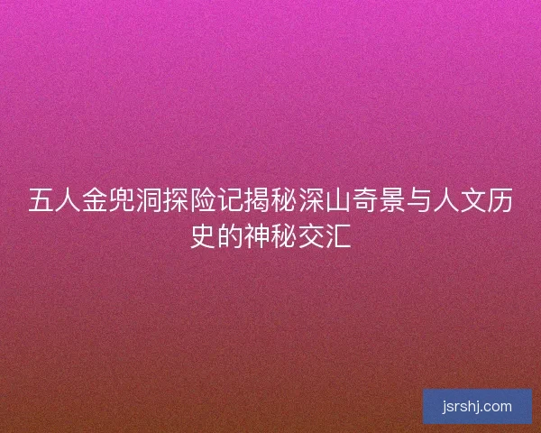五人金兜洞探险记揭秘深山奇景与人文历史的神秘交汇