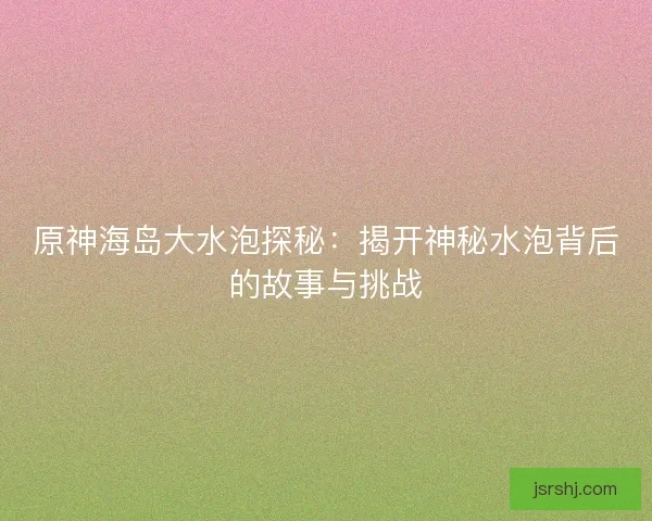 原神海岛大水泡探秘：揭开神秘水泡背后的故事与挑战
