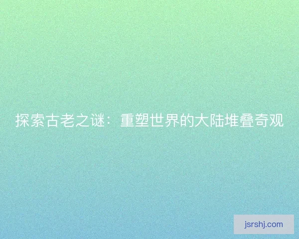 探索古老之谜：重塑世界的大陆堆叠奇观