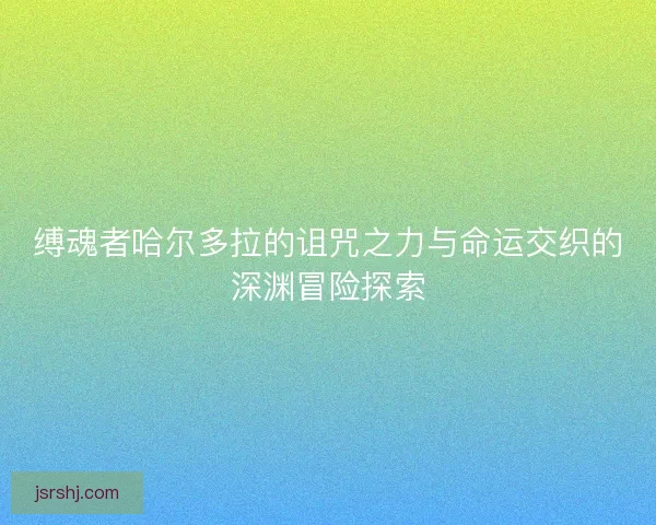 缚魂者哈尔多拉的诅咒之力与命运交织的深渊冒险探索