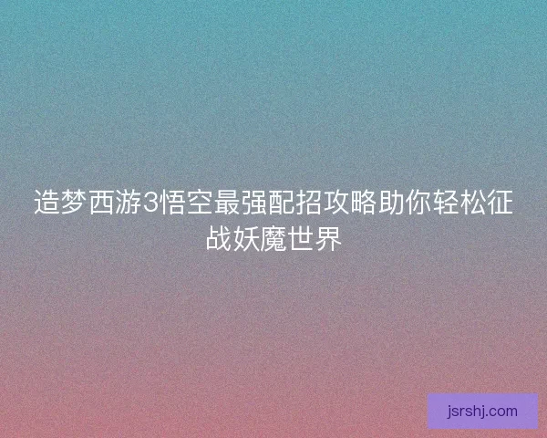 造梦西游3悟空最强配招攻略助你轻松征战妖魔世界