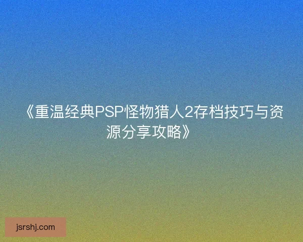 《重温经典PSP怪物猎人2存档技巧与资源分享攻略》