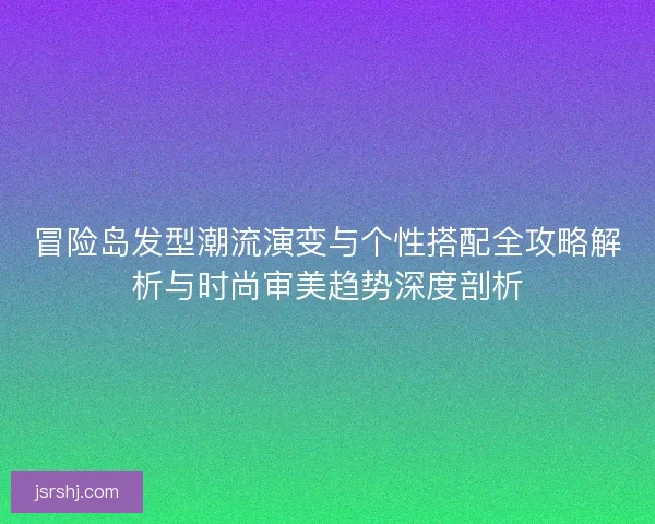 冒险岛发型潮流演变与个性搭配全攻略解析与时尚审美趋势深度剖析