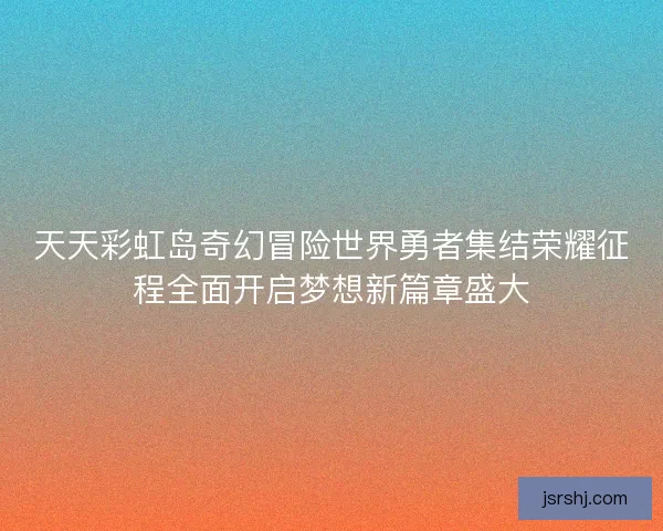 天天彩虹岛奇幻冒险世界勇者集结荣耀征程全面开启梦想新篇章盛大