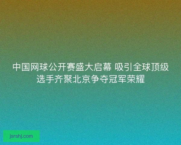 中国网球公开赛盛大启幕 吸引全球顶级选手齐聚北京争夺冠军荣耀