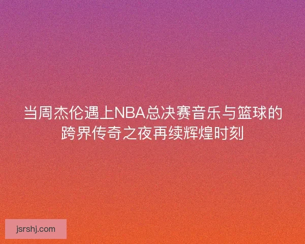 当周杰伦遇上NBA总决赛音乐与篮球的跨界传奇之夜再续辉煌时刻