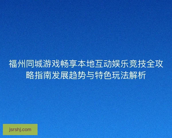 福州同城游戏畅享本地互动娱乐竞技全攻略指南发展趋势与特色玩法解析