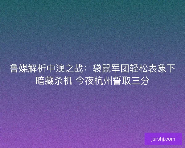 鲁媒解析中澳之战：袋鼠军团轻松表象下暗藏杀机 今夜杭州誓取三分