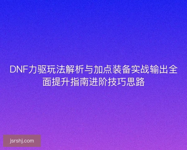 DNF力驱玩法解析与加点装备实战输出全面提升指南进阶技巧思路