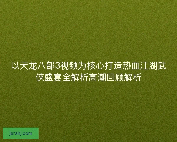 以天龙八部3视频为核心打造热血江湖武侠盛宴全解析高潮回顾解析