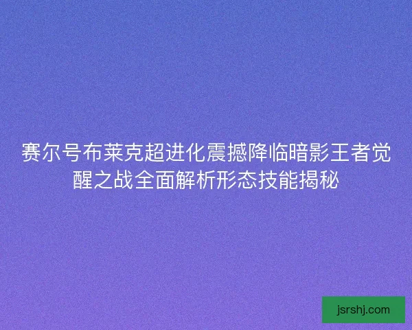 赛尔号布莱克超进化震撼降临暗影王者觉醒之战全面解析形态技能揭秘