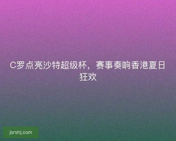 C罗点亮沙特超级杯，赛事奏响香港夏日狂欢