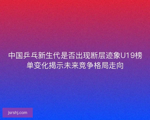 中国乒乓新生代是否出现断层迹象U19榜单变化揭示未来竞争格局走向