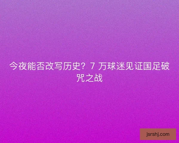 今夜能否改写历史？7 万球迷见证国足破咒之战