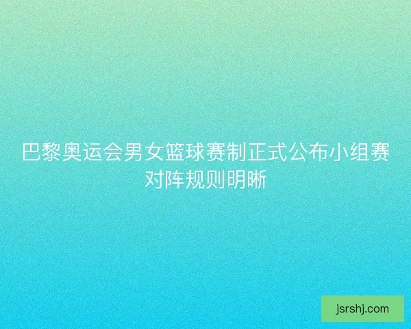 巴黎奥运会男女篮球赛制正式公布小组赛对阵规则明晰