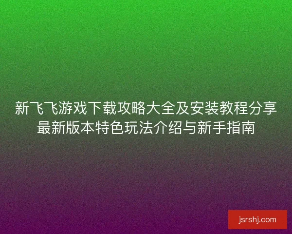 新飞飞游戏下载攻略大全及安装教程分享最新版本特色玩法介绍与新手指南