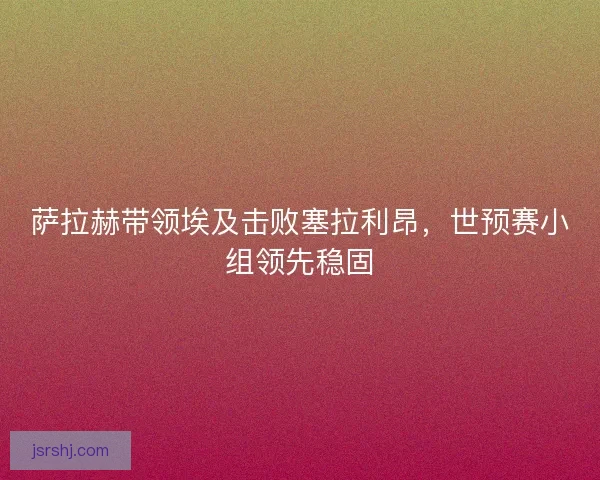 萨拉赫带领埃及击败塞拉利昂，世预赛小组领先稳固