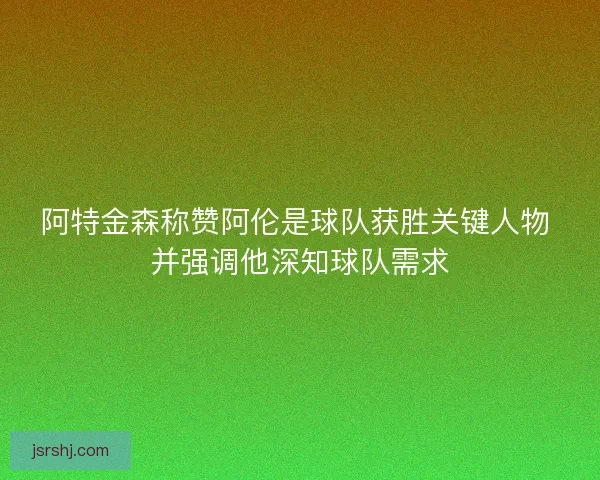 阿特金森称赞阿伦是球队获胜关键人物 并强调他深知球队需求
