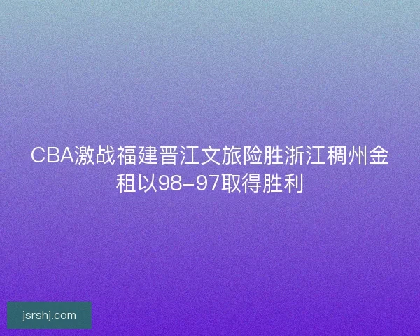CBA激战福建晋江文旅险胜浙江稠州金租以98-97取得胜利