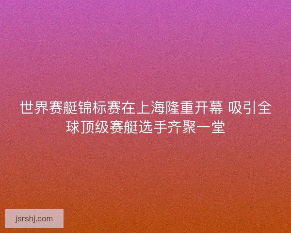 世界赛艇锦标赛在上海隆重开幕 吸引全球顶级赛艇选手齐聚一堂