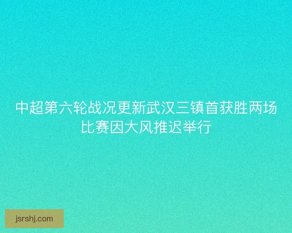 中超第六轮战况更新武汉三镇首获胜两场比赛因大风推迟举行