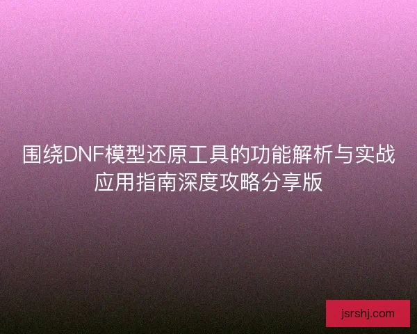 围绕DNF模型还原工具的功能解析与实战应用指南深度攻略分享版