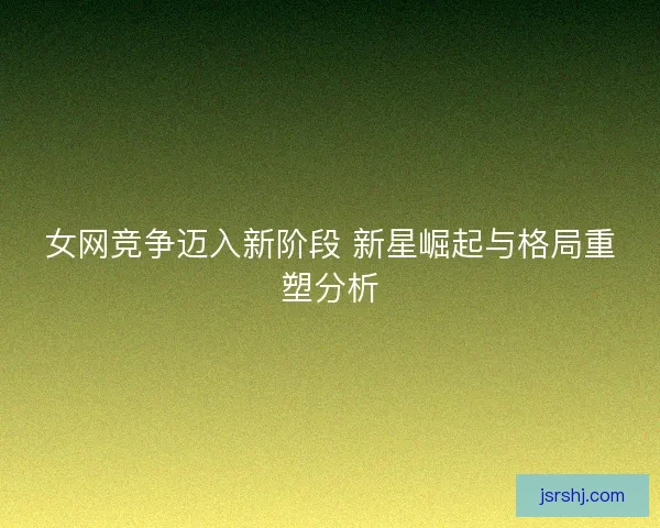 女网竞争迈入新阶段 新星崛起与格局重塑分析