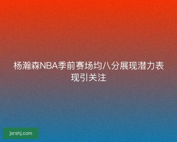 杨瀚森NBA季前赛场均八分展现潜力表现引关注
