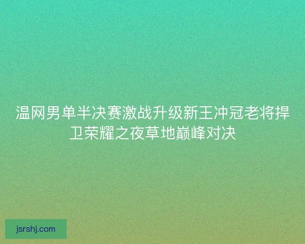 温网男单半决赛激战升级新王冲冠老将捍卫荣耀之夜草地巅峰对决