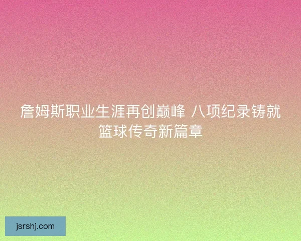 詹姆斯职业生涯再创巅峰 八项纪录铸就篮球传奇新篇章