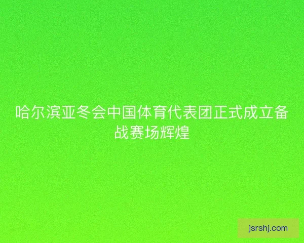 哈尔滨亚冬会中国体育代表团正式成立备战赛场辉煌