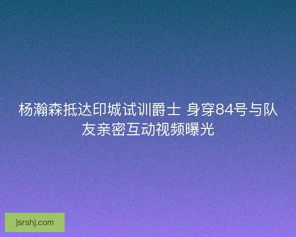 杨瀚森抵达印城试训爵士 身穿84号与队友亲密互动视频曝光