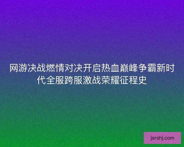 网游决战燃情对决开启热血巅峰争霸新时代全服跨服激战荣耀征程史