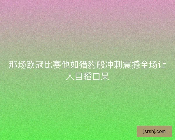 那场欧冠比赛他如猎豹般冲刺震撼全场让人目瞪口呆