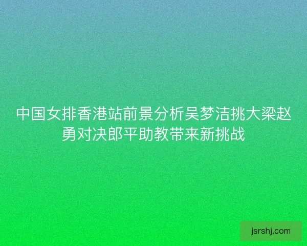 中国女排香港站前景分析吴梦洁挑大梁赵勇对决郎平助教带来新挑战