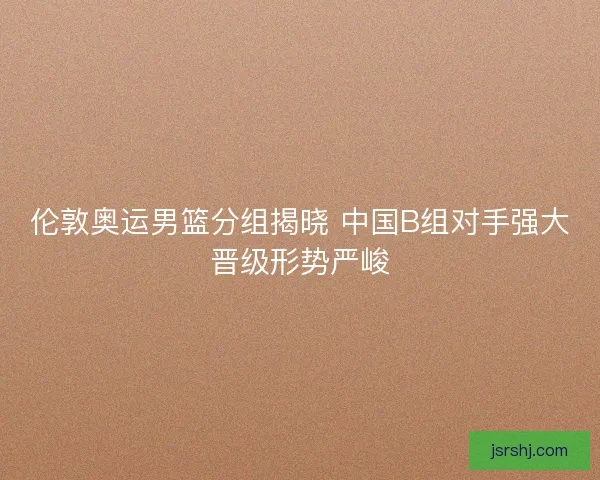 伦敦奥运男篮分组揭晓 中国B组对手强大晋级形势严峻