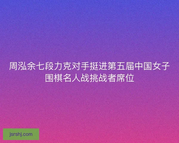 周泓余七段力克对手挺进第五届中国女子围棋名人战挑战者席位