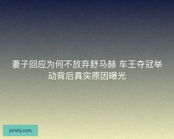 妻子回应为何不放弃舒马赫 车王夺冠举动背后真实原因曝光