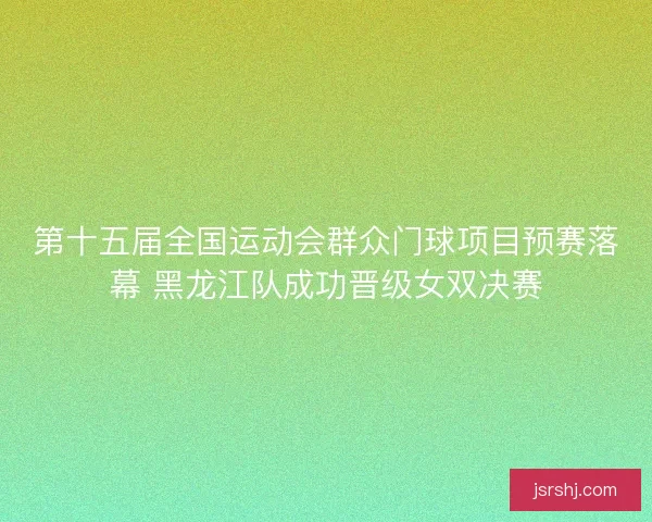 第十五届全国运动会群众门球项目预赛落幕 黑龙江队成功晋级女双决赛