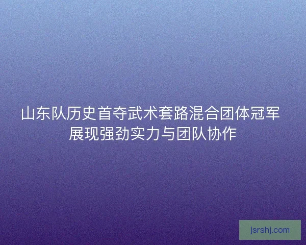 山东队历史首夺武术套路混合团体冠军 展现强劲实力与团队协作