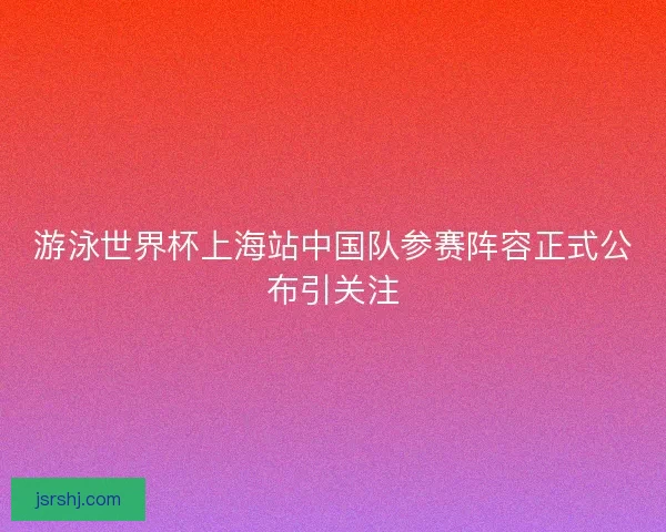 游泳世界杯上海站中国队参赛阵容正式公布引关注