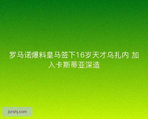 罗马诺爆料皇马签下16岁天才乌扎内 加入卡斯蒂亚深造