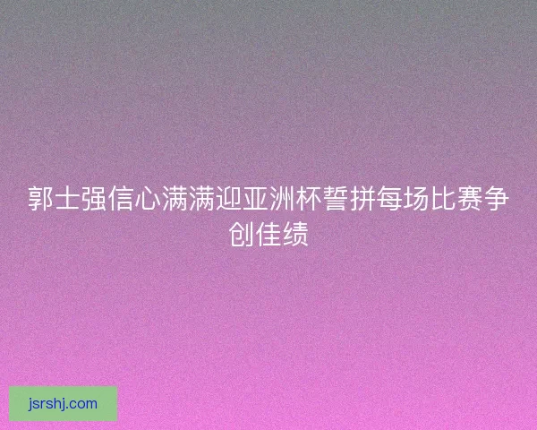郭士强信心满满迎亚洲杯誓拼每场比赛争创佳绩
