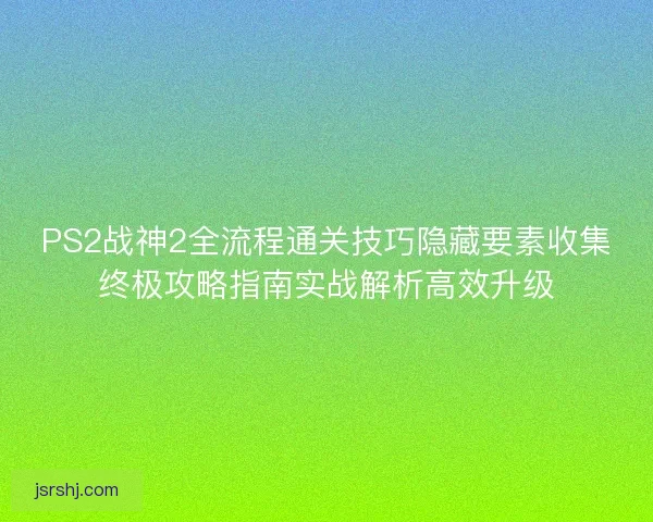 PS2战神2全流程通关技巧隐藏要素收集终极攻略指南实战解析高效升级