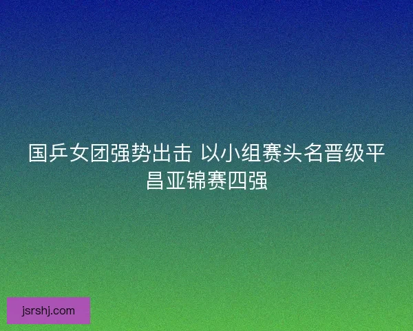 国乒女团强势出击 以小组赛头名晋级平昌亚锦赛四强