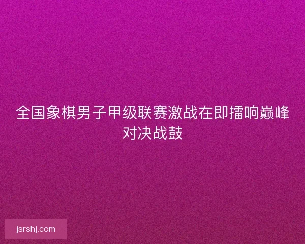 全国象棋男子甲级联赛激战在即擂响巅峰对决战鼓