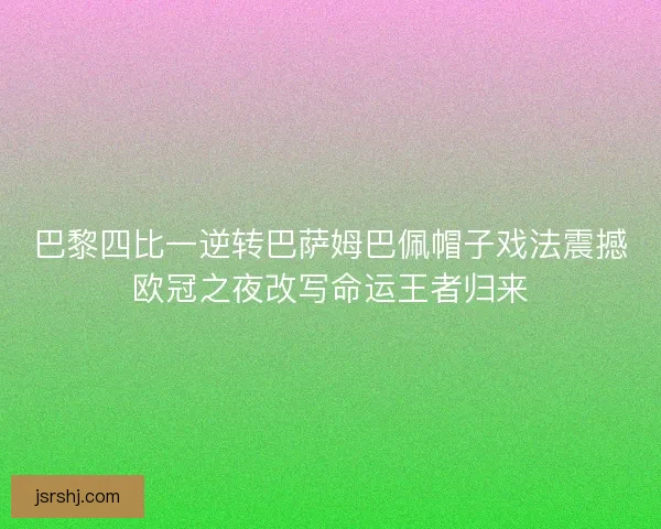 巴黎四比一逆转巴萨姆巴佩帽子戏法震撼欧冠之夜改写命运王者归来