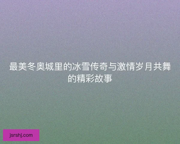 最美冬奥城里的冰雪传奇与激情岁月共舞的精彩故事