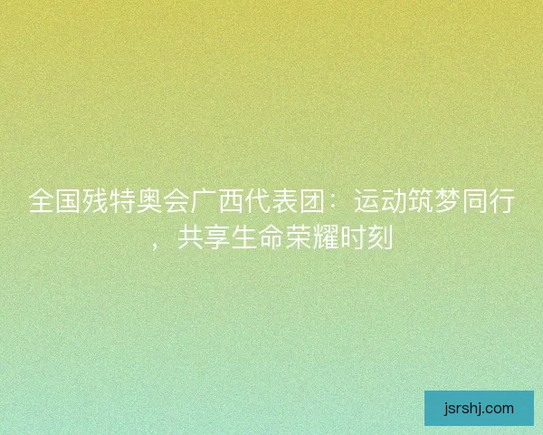 全国残特奥会广西代表团：运动筑梦同行，共享生命荣耀时刻